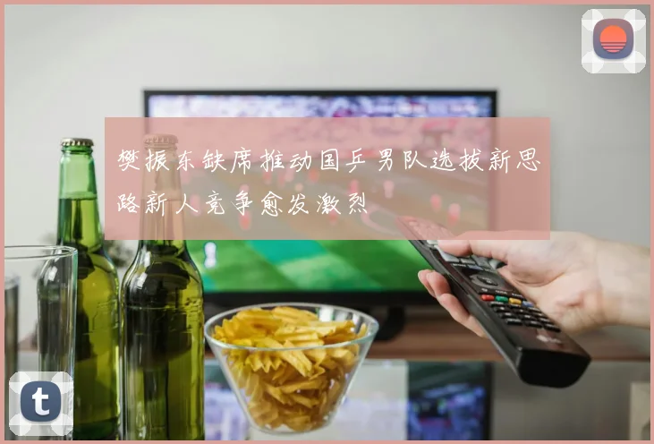 樊振东缺席推动国乒男队选拔新思路新人竞争愈发激烈