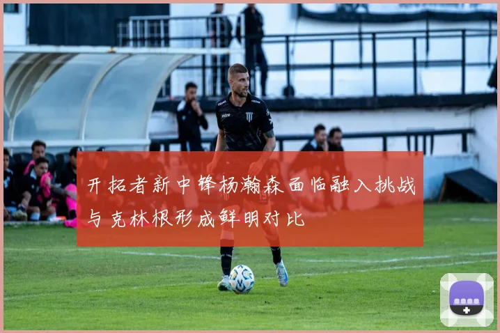 开拓者新中锋杨瀚森面临融入挑战与克林根形成鲜明对比