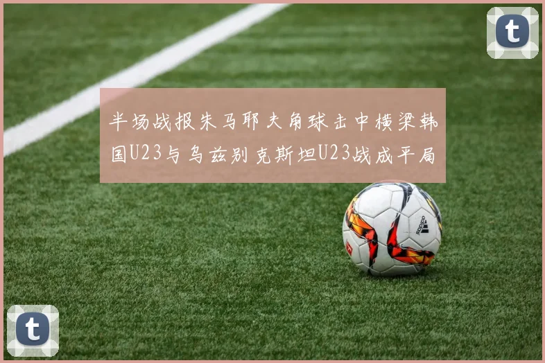 半场战报朱马耶夫角球击中横梁韩国U23与乌兹别克斯坦U23战成平局