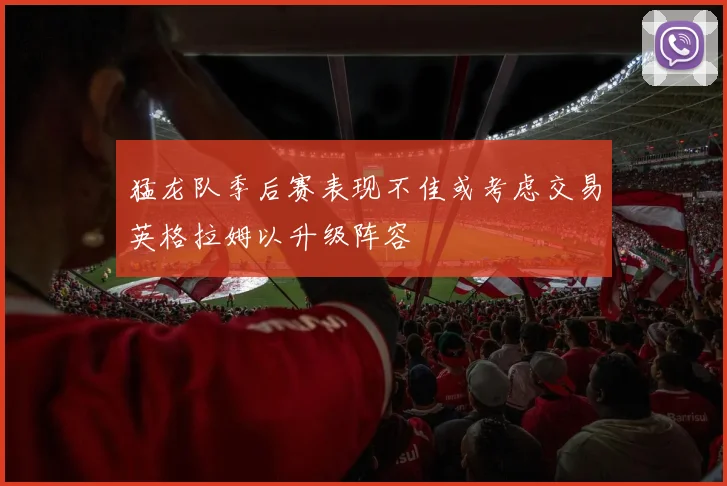 猛龙队季后赛表现不佳或考虑交易英格拉姆以升级阵容
