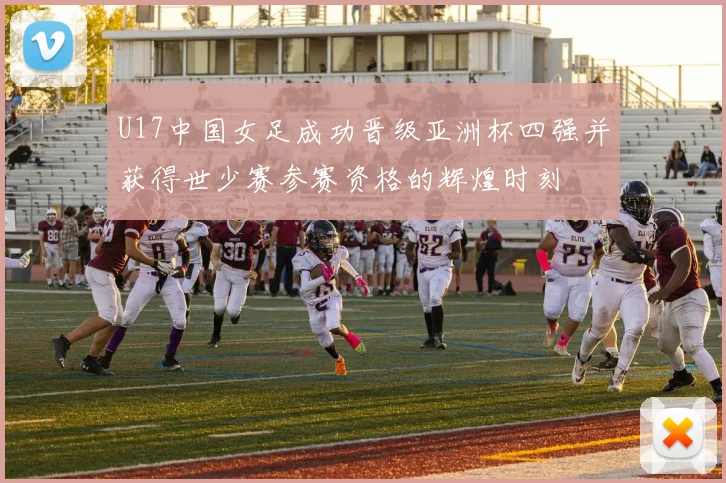 U17中国女足成功晋级亚洲杯四强并获得世少赛参赛资格的辉煌时刻