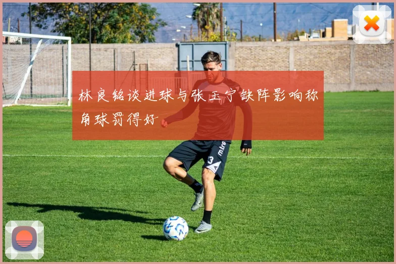 林良铭谈进球与张玉宁缺阵影响称角球罚得好