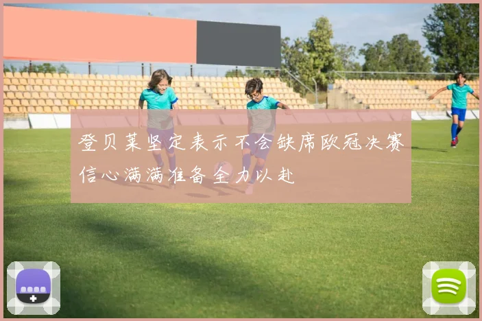 登贝莱坚定表示不会缺席欧冠决赛信心满满准备全力以赴