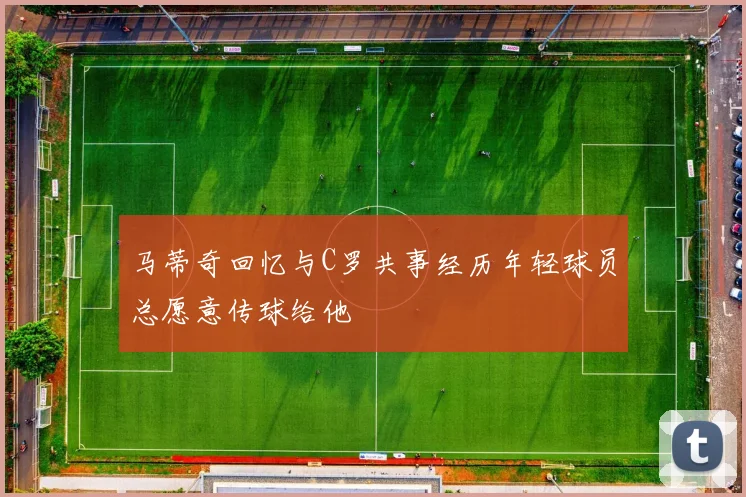 马蒂奇回忆与C罗共事经历年轻球员总愿意传球给他