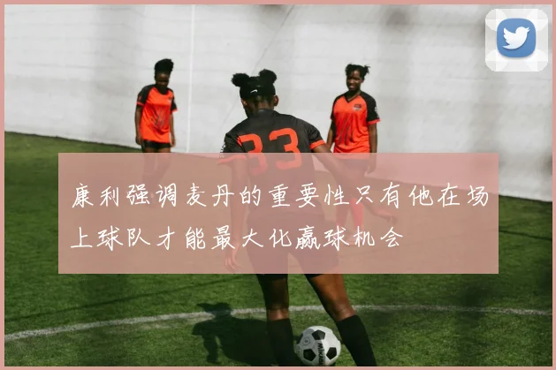 康利强调麦丹的重要性只有他在场上球队才能最大化赢球机会