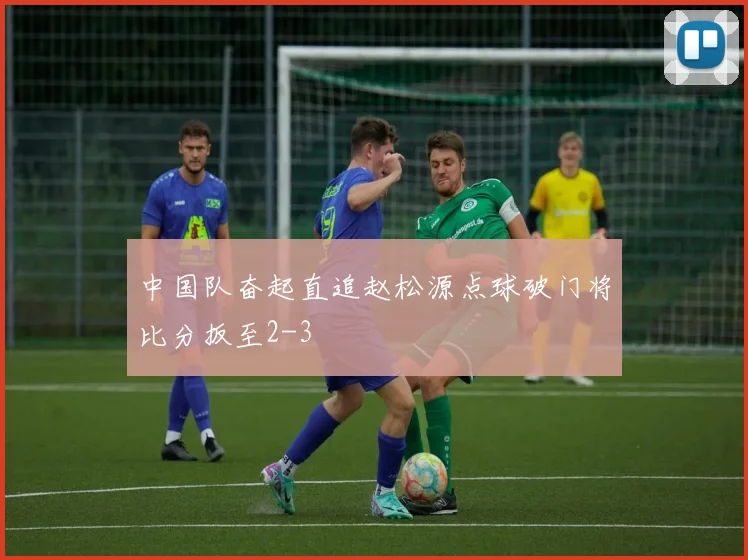 中国队奋起直追赵松源点球破门将比分扳至2-3