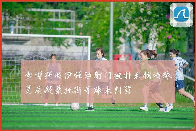 索博斯洛伊强劲射门被扑利物浦球员质疑桑托斯手球未判罚